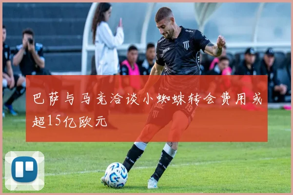 巴萨与马竞洽谈小蜘蛛转会费用或超15亿欧元