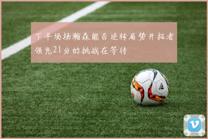 下半场杨瀚森能否逆转局势开拓者领先21分的挑战在等待