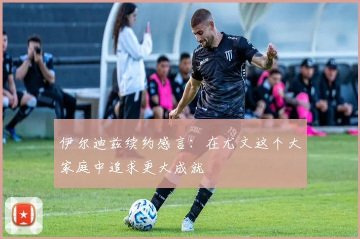 伊尔迪兹续约感言：在尤文这个大家庭中追求更大成就
