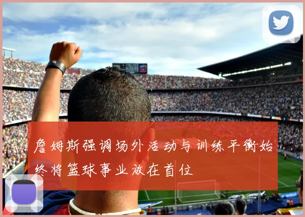 詹姆斯强调场外活动与训练平衡始终将篮球事业放在首位