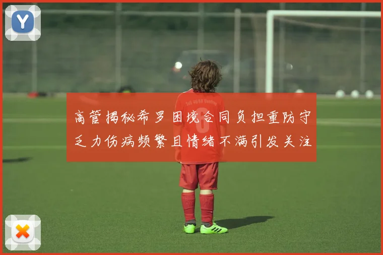 高管揭秘希罗困境合同负担重防守乏力伤病频繁且情绪不满引发关注