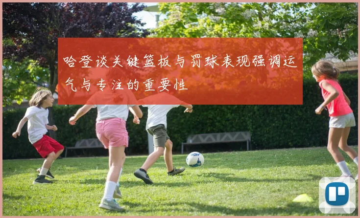 哈登谈关键篮板与罚球表现强调运气与专注的重要性