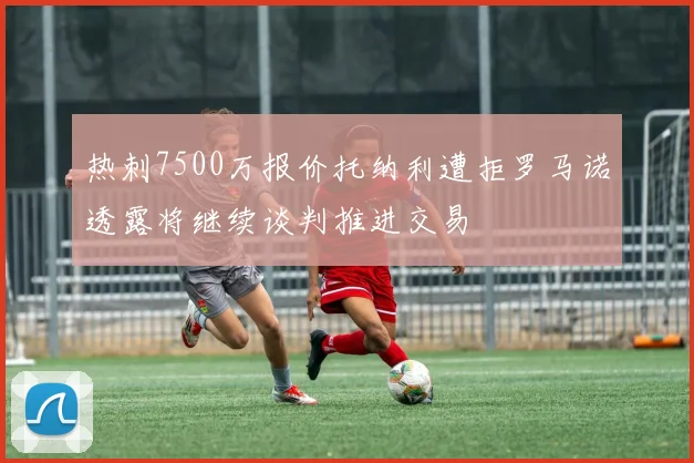 热刺7500万报价托纳利遭拒罗马诺透露将继续谈判推进交易