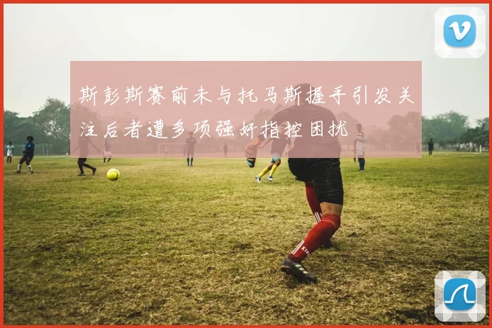 斯彭斯赛前未与托马斯握手引发关注后者遭多项强奸指控困扰