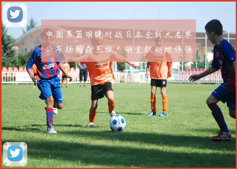 中国男篮明晚对战日本全新大名单公布杨瀚森王俊杰胡金秋赵继伟领衔出战