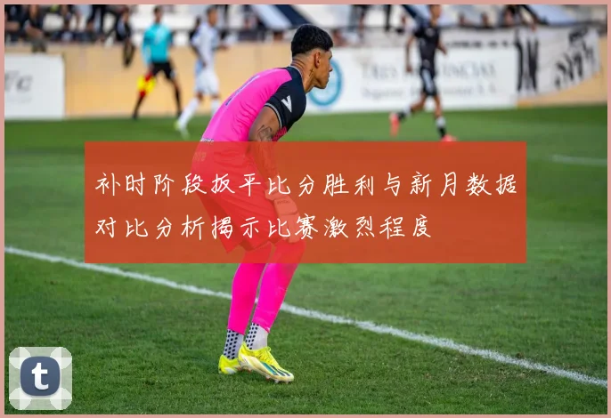 补时阶段扳平比分胜利与新月数据对比分析揭示比赛激烈程度