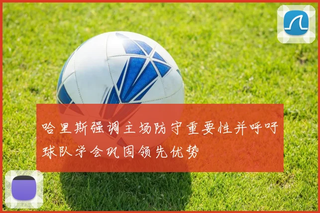 哈里斯强调主场防守重要性并呼吁球队学会巩固领先优势
