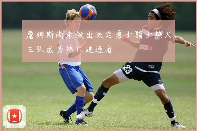 詹姆斯尚未做出决定勇士骑士热火三队成为热门追逐者