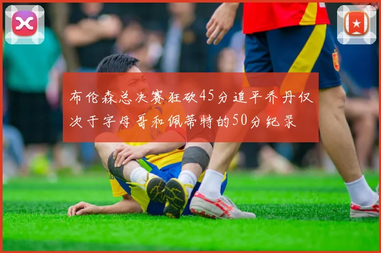 布伦森总决赛狂砍45分追平乔丹仅次于字母哥和佩蒂特的50分纪录