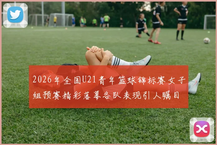 2026年全国U21青年篮球锦标赛女子组预赛精彩落幕各队表现引人瞩目