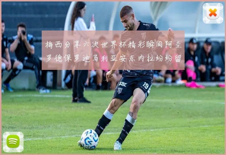 梅西分享六次世界杯精彩瞬间阿圭罗德保罗迪马利亚安东内拉纷纷留言评论