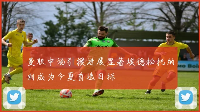 曼联中场引援进展显著埃德松托纳利成为今夏首选目标