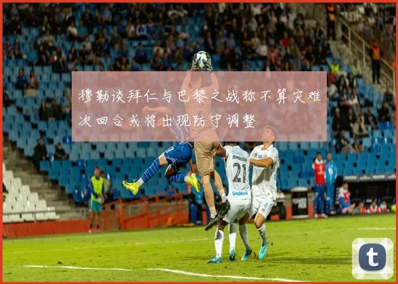 穆勒谈拜仁与巴黎之战称不算灾难次回合或将出现防守调整