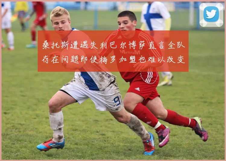 桑托斯遭遇失利巴尔博萨直言全队存在问题即使梅罗加盟也难以改变