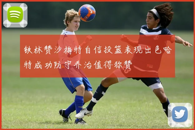 铁林赞沙梅特自信投篮表现出色哈特成功防守乔治值得称赞