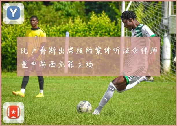 比卢普斯出席纽约案件听证会律师重申昌西无罪立场