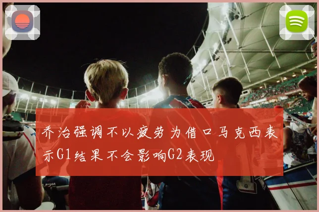 乔治强调不以疲劳为借口马克西表示G1结果不会影响G2表现