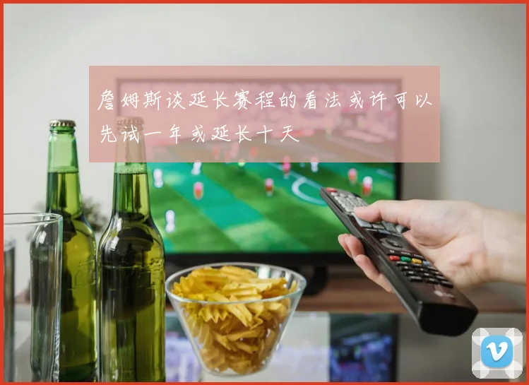 詹姆斯谈延长赛程的看法或许可以先试一年或延长十天