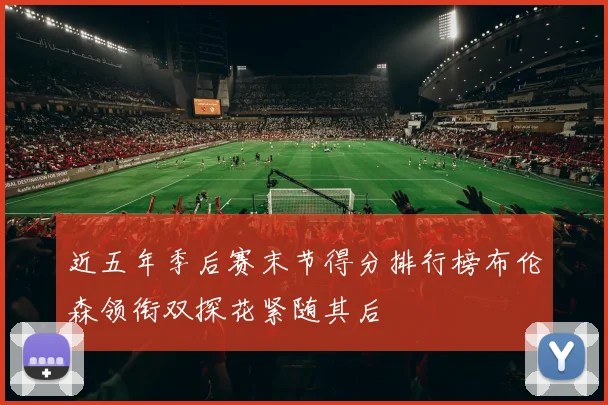 近五年季后赛末节得分排行榜布伦森领衔双探花紧随其后
