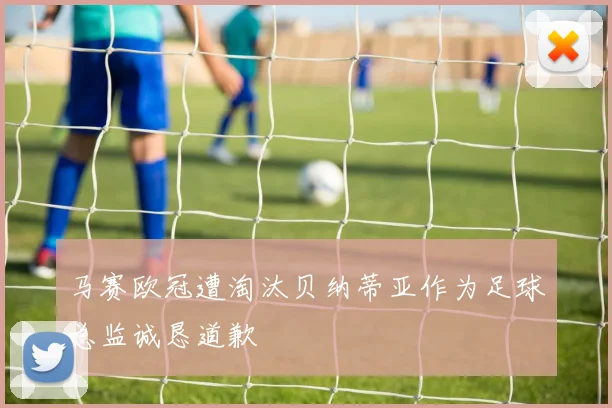 马赛欧冠遭淘汰贝纳蒂亚作为足球总监诚恳道歉