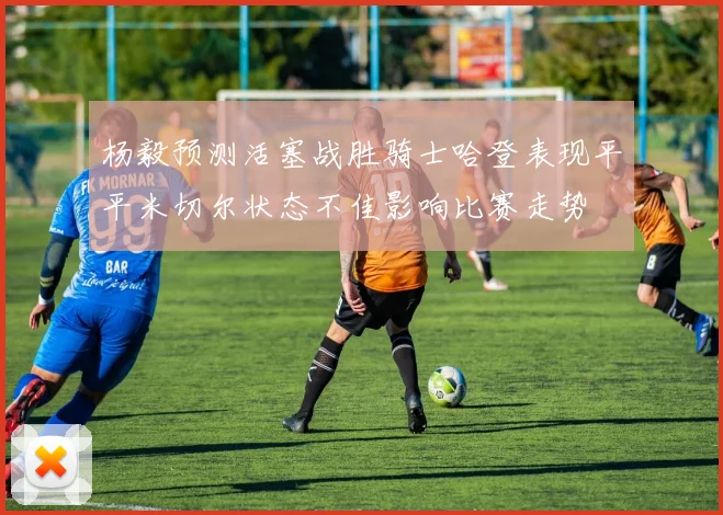 杨毅预测活塞战胜骑士哈登表现平平米切尔状态不佳影响比赛走势