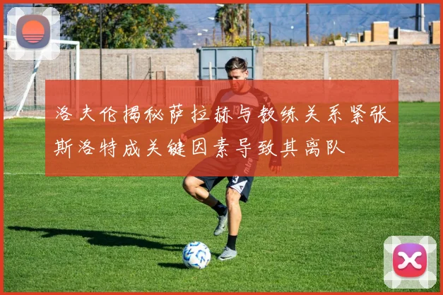 洛夫伦揭秘萨拉赫与教练关系紧张斯洛特成关键因素导致其离队