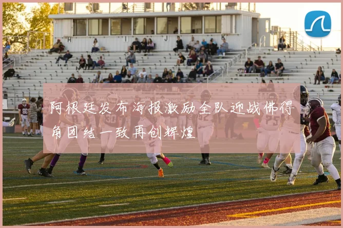 阿根廷发布海报激励全队迎战佛得角团结一致再创辉煌