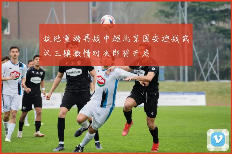 故地重游再战中超北京国安迎战武汉三镇激情对决即将开启