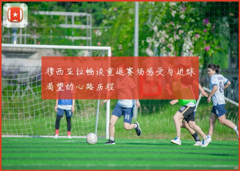 穆西亚拉畅谈重返赛场感受与进球渴望的心路历程